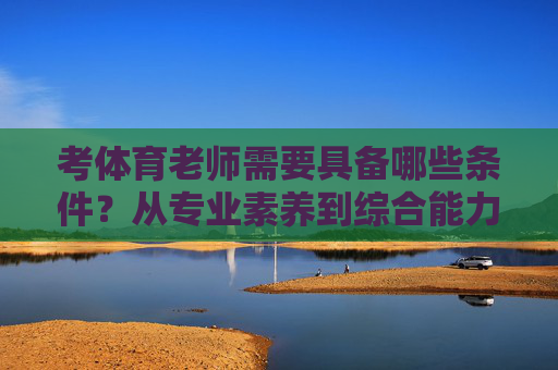 考体育老师需要具备哪些条件?从专业素养到综合能力全面解析,考体育老师的条件,从专业素养到综合能力的全面解析 考体育老师需要具备哪些条件?从专业素养到综合能力全面解析,考体育老师的条件,从专业素养到综合能力的全面解析