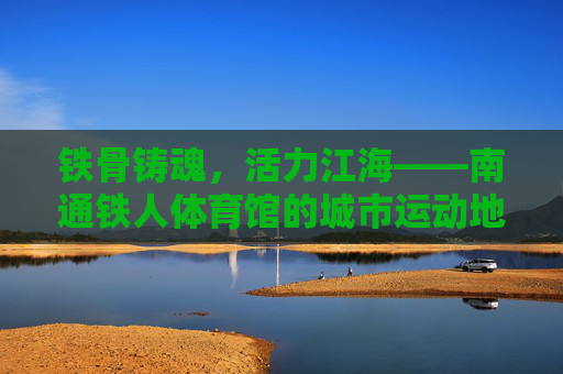 铁骨铸魂，活力江海——南通铁人体育馆的城市运动地标