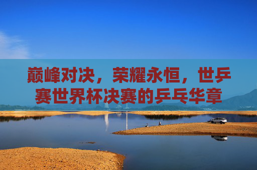 巅峰对决,荣耀永恒,世乒赛世界杯决赛的乒乓华章 巅峰对决,荣耀永恒,世乒赛世界杯决赛的乒乓华章