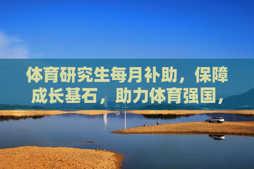 体育研究生每月补助，保障成长基石，助力体育强国，体育研究生月补，筑牢成长基石，助力体育强国