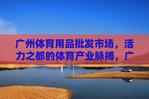 广州体育用品批发市场,活力之都的体育产业脉搏,广州体育用品批发市场,活力之都的体育产业脉动 广州体育用品批发市场,活力之都的体育产业脉搏,广州体育用品批发市场,活力之都的体育产业脉动