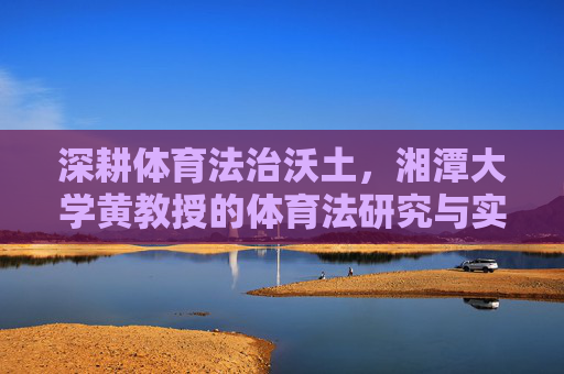 深耕体育法治沃土，湘潭大学黄教授的体育法研究与实践之路，深耕体育法治沃土，湘潭大学黄教授的体育法研究与实践之路