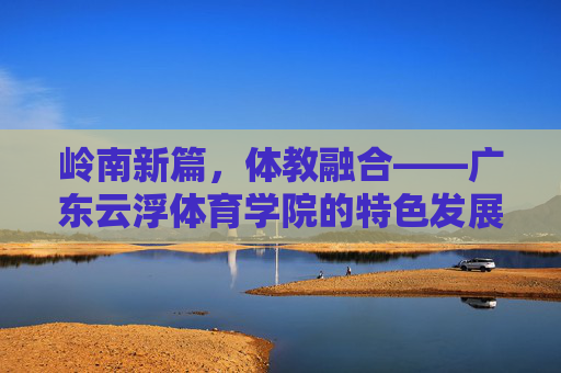 岭南新篇，体教融合——广东云浮体育学院的特色发展之路，岭南体教融合新篇，广东云浮体育学院的特色发展之路