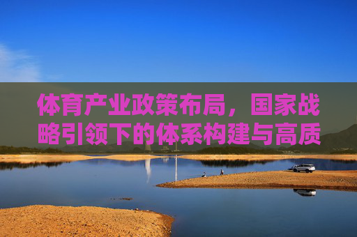 体育产业政策布局，国家战略引领下的体系构建与高质量发展
