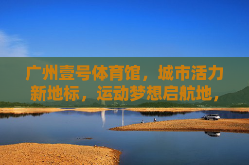 广州壹号体育馆，城市活力新地标，运动梦想启航地，广州壹号体育馆，活力地标，梦想启航