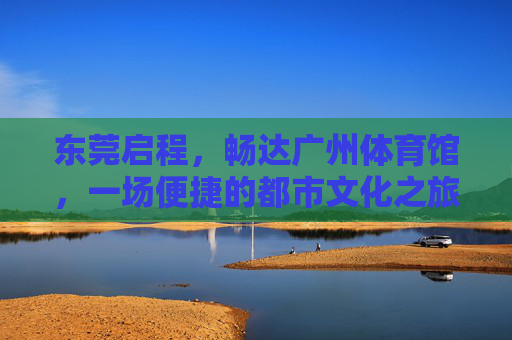 东莞启程，畅达广州体育馆，一场便捷的都市文化之旅，东莞启程，畅达广州体育馆，便捷都市文化之旅