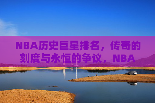 NBA历史巨星排名，传奇的刻度与永恒的争议，NBA历史巨星排名，传奇刻度与永恒争议