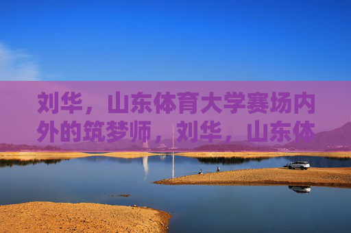刘华,山东体育大学赛场内外的筑梦师,刘华,山东体育大学赛场内外的筑梦师 刘华,山东体育大学赛场内外的筑梦师,刘华,山东体育大学赛场内外的筑梦师