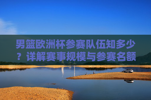 男篮欧洲杯参赛队伍知多少?详解赛事规模与参赛名额,男篮欧洲杯参赛队伍、赛事规模与名额详解 男篮欧洲杯参赛队伍知多少?详解赛事规模与参赛名额,男篮欧洲杯参赛队伍、赛事规模与名额详解