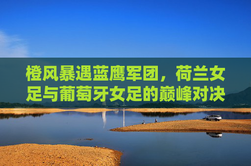 橙风暴遇蓝鹰军团,荷兰女足与葡萄牙女足的巅峰对决,橙风暴遇蓝鹰军团,荷兰女足与葡萄牙女足巅峰对决 橙风暴遇蓝鹰军团,荷兰女足与葡萄牙女足的巅峰对决,橙风暴遇蓝鹰军团,荷兰女足与葡萄牙女足巅峰对决