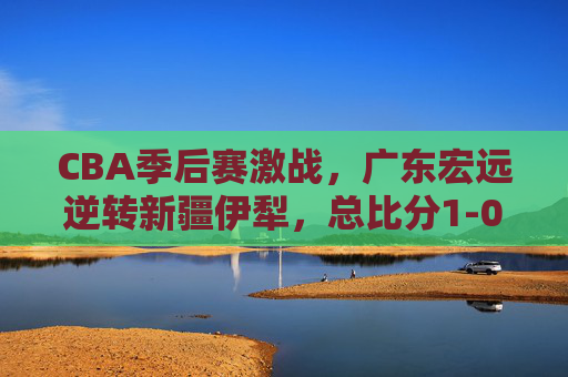 CBA季后赛激战,广东宏远逆转新疆伊犁,总比分1-0领先系列赛,CBA季后赛广东宏远逆转新疆伊犁 总比分1-0领先 CBA季后赛激战,广东宏远逆转新疆伊犁,总比分1-0领先系列赛,CBA季后赛广东宏远逆转新疆伊犁 总比分1-0领先
