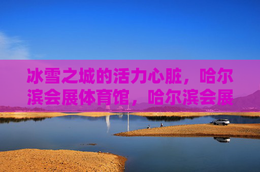 冰雪之城的活力心脏,哈尔滨会展体育馆,哈尔滨会展体育馆,冰雪之城的活力心脏 冰雪之城的活力心脏,哈尔滨会展体育馆,哈尔滨会展体育馆,冰雪之城的活力心脏