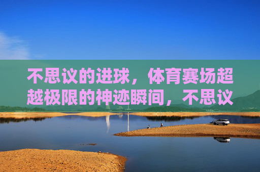 不思议的进球,体育赛场超越极限的神迹瞬间,不思议进球,赛场超越极限的神迹瞬间 不思议的进球,体育赛场超越极限的神迹瞬间,不思议进球,赛场超越极限的神迹瞬间