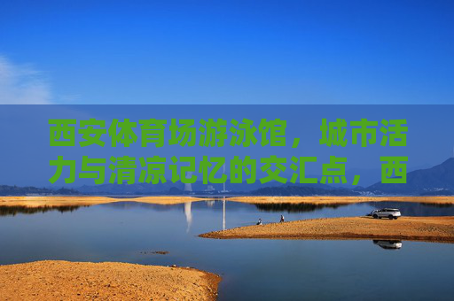西安体育场游泳馆,城市活力与清凉记忆的交汇点,西安体育场游泳馆,城市活力与清凉记忆的交汇点 西安体育场游泳馆,城市活力与清凉记忆的交汇点,西安体育场游泳馆,城市活力与清凉记忆的交汇点