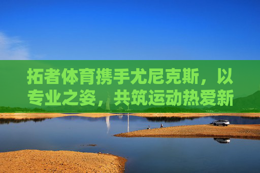 拓者体育携手尤尼克斯,以专业之姿,共筑运动热爱新高度,拓者体育携手尤尼克斯共筑运动热爱新高度 拓者体育携手尤尼克斯,以专业之姿,共筑运动热爱新高度,拓者体育携手尤尼克斯共筑运动热爱新高度