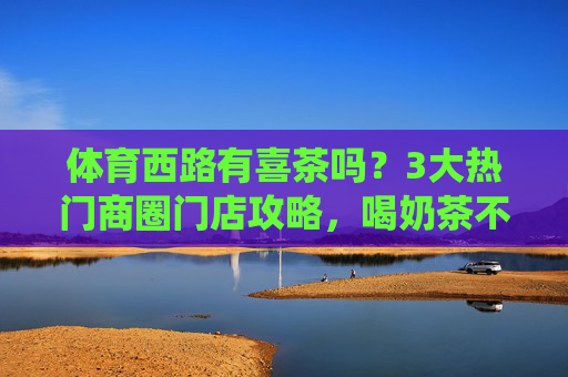 体育西路有喜茶吗?3大热门商圈门店攻略,喝奶茶不用绕路!体育西路喜茶门店攻略,3大热门商圈喝奶茶不绕路! 体育西路有喜茶吗?3大热门商圈门店攻略,喝奶茶不用绕路!体育西路喜茶门店攻略,3大热门商圈喝奶茶不绕路!