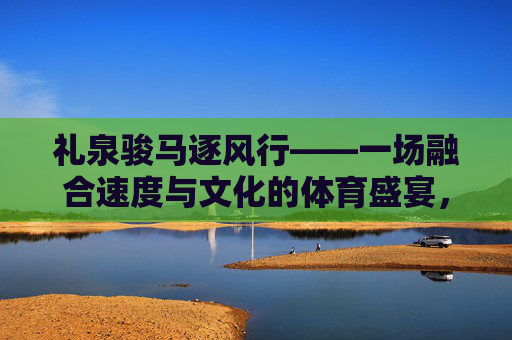 礼泉骏马逐风行——一场融合速度与文化的体育盛宴，礼泉骏马逐风行，速度与文化的体育盛宴