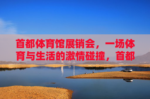 首都体育馆展销会,一场体育与生活的激情碰撞,首都体育馆展销会,体育与生活的激情碰撞 首都体育馆展销会,一场体育与生活的激情碰撞,首都体育馆展销会,体育与生活的激情碰撞