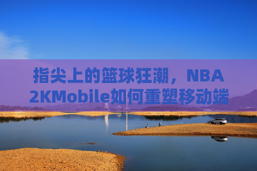 指尖上的篮球狂潮,NBA2KMobile如何重塑移动端篮球体验?指尖狂潮,NBA2KMobile重塑移动端篮球体验 指尖上的篮球狂潮,NBA2KMobile如何重塑移动端篮球体验?指尖狂潮,NBA2KMobile重塑移动端篮球体验