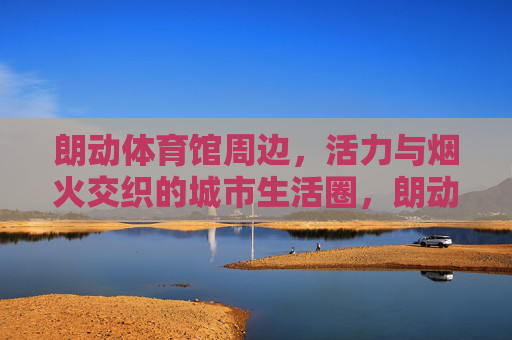 朗动体育馆周边,活力与烟火交织的城市生活圈,朗动体育馆周边,烟火与活力的城市生活圈 朗动体育馆周边,活力与烟火交织的城市生活圈,朗动体育馆周边,烟火与活力的城市生活圈