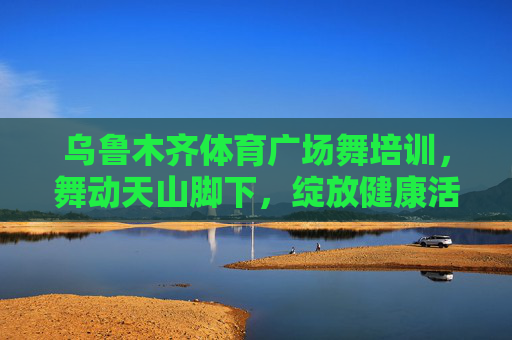 乌鲁木齐体育广场舞培训,舞动天山脚下,绽放健康活力,乌鲁木齐广场舞培训,舞动天山脚下,绽放健康活力 乌鲁木齐体育广场舞培训,舞动天山脚下,绽放健康活力,乌鲁木齐广场舞培训,舞动天山脚下,绽放健康活力