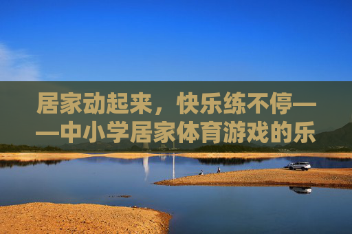 居家动起来,快乐练不停——中小学居家体育游戏的乐趣与价值,居家体育游戏,中小学快乐运动的价值与乐趣 居家动起来,快乐练不停——中小学居家体育游戏的乐趣与价值,居家体育游戏,中小学快乐运动的价值与乐趣