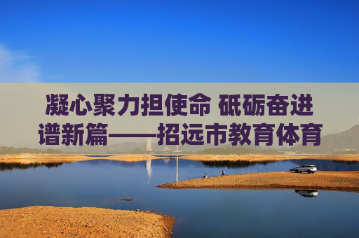 凝心聚力担使命 砥砺奋进谱新篇——招远市教育体育局班子引领教育体育事业高质量发展纪实 凝心聚力担使命 砥砺奋进谱新篇——招远市教育体育局班子引领教育体育事业高质量发展纪实