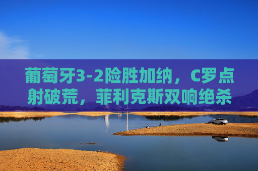 葡萄牙3-2险胜加纳，C罗点射破荒，菲利克斯双响绝杀，小组出线曙光初现，葡萄牙3-2险胜加纳 C罗点射菲利克斯双响 绝杀迎出线曙光