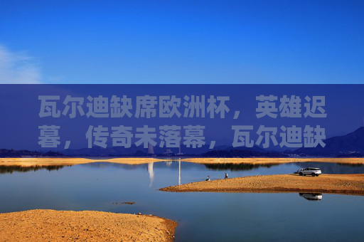 瓦尔迪缺席欧洲杯，英雄迟暮，传奇未落幕，瓦尔迪缺席欧洲杯，英雄迟暮，传奇未落幕