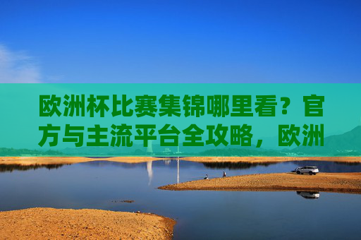欧洲杯比赛集锦哪里看?官方与主流平台全攻略,欧洲杯比赛集锦官方与主流平台观看全攻略 欧洲杯比赛集锦哪里看?官方与主流平台全攻略,欧洲杯比赛集锦官方与主流平台观看全攻略