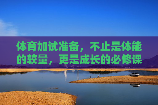 体育加试准备,不止是体能的较量,更是成长的必修课,体育加试,体能较量之外,更是成长的必修课 体育加试准备,不止是体能的较量,更是成长的必修课,体育加试,体能较量之外,更是成长的必修课