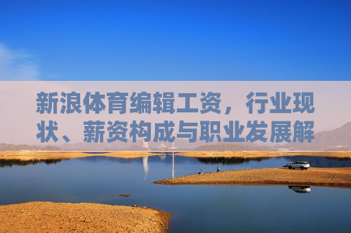 新浪体育编辑工资,行业现状、薪资构成与职业发展解析,新浪体育编辑工资,行业现状、薪资构成与职业发展解析 新浪体育编辑工资,行业现状、薪资构成与职业发展解析,新浪体育编辑工资,行业现状、薪资构成与职业发展解析