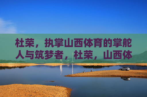 杜荣,执掌山西体育的掌舵人与筑梦者,杜荣,山西体育的掌舵筑梦人 杜荣,执掌山西体育的掌舵人与筑梦者,杜荣,山西体育的掌舵筑梦人