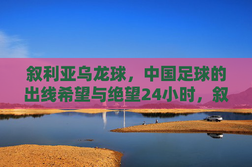 叙利亚乌龙球，中国足球的出线希望与绝望24小时，叙利亚乌龙球，中国足球出线希望与绝望的24小时