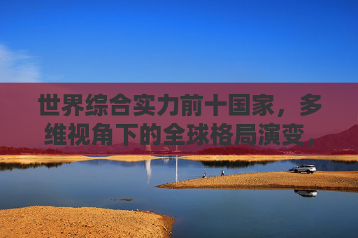 世界综合实力前十国家,多维视角下的全球格局演变,世界综合实力前十国家,多维视角下的全球格局演变 世界综合实力前十国家,多维视角下的全球格局演变,世界综合实力前十国家,多维视角下的全球格局演变