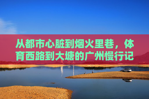 从都市心脏到烟火里巷，体育西路到大塘的广州慢行记，从都市心脏到烟火里巷，广州体育西路到大塘慢行记