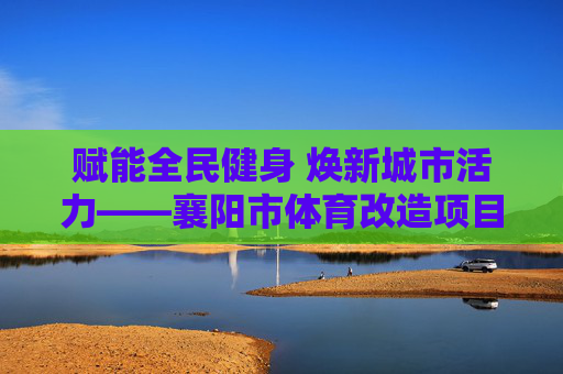 赋能全民健身 焕新城市活力——襄阳市体育改造项目纪实，襄阳市体育改造项目赋能全民健身焕新城市活力