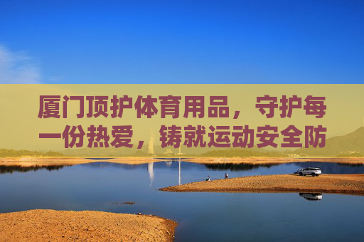 厦门顶护体育用品,守护每一份热爱,铸就运动安全防线,厦门顶护,守护热爱,铸就运动安全防线 厦门顶护体育用品,守护每一份热爱,铸就运动安全防线,厦门顶护,守护热爱,铸就运动安全防线