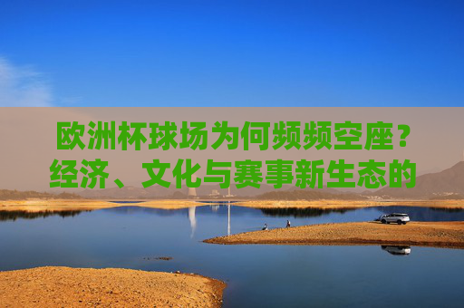 欧洲杯球场为何频频空座?经济、文化与赛事新生态的多重审视,欧洲杯球场空座,经济、文化与赛事新生态的审视 欧洲杯球场为何频频空座?经济、文化与赛事新生态的多重审视,欧洲杯球场空座,经济、文化与赛事新生态的审视