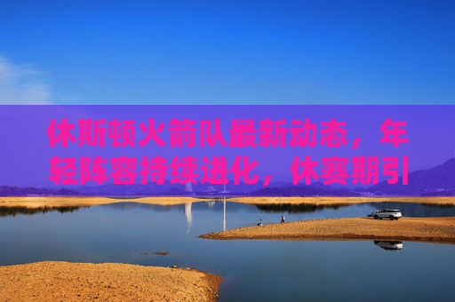 休斯顿火箭队最新动态,年轻阵容持续进化,休赛期引援成焦点,休斯顿火箭休赛期引援聚焦,年轻阵容持续进化 休斯顿火箭队最新动态,年轻阵容持续进化,休赛期引援成焦点,休斯顿火箭休赛期引援聚焦,年轻阵容持续进化
