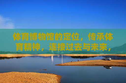 体育博物馆的定位,传承体育精神,连接过去与未来,体育博物馆,传承体育精神,连接过去与未来 体育博物馆的定位,传承体育精神,连接过去与未来,体育博物馆,传承体育精神,连接过去与未来