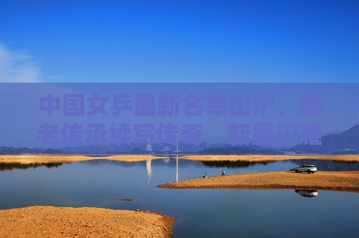 中国女乒最新名单出炉,新老传承续写传奇,新星闪耀剑指巅峰 中国女乒最新名单出炉,新老传承续写传奇,新星闪耀剑指巅峰