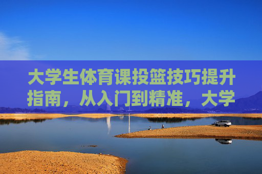 大学生体育课投篮技巧提升指南,从入门到精准,大学生体育课投篮入门到精准指南 大学生体育课投篮技巧提升指南,从入门到精准,大学生体育课投篮入门到精准指南