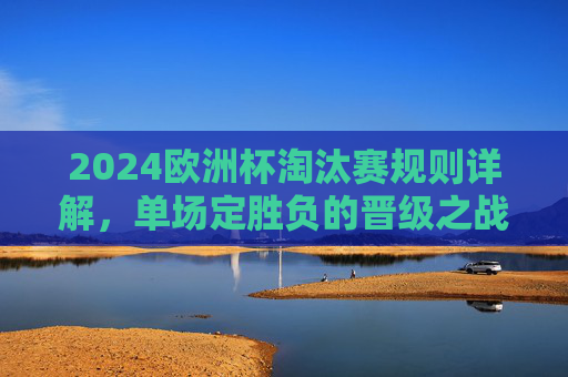 2024欧洲杯淘汰赛规则详解,单场定胜负的晋级之战,2024欧洲杯淘汰赛规则详解,单场定胜负的晋级之战 2024欧洲杯淘汰赛规则详解,单场定胜负的晋级之战,2024欧洲杯淘汰赛规则详解,单场定胜负的晋级之战