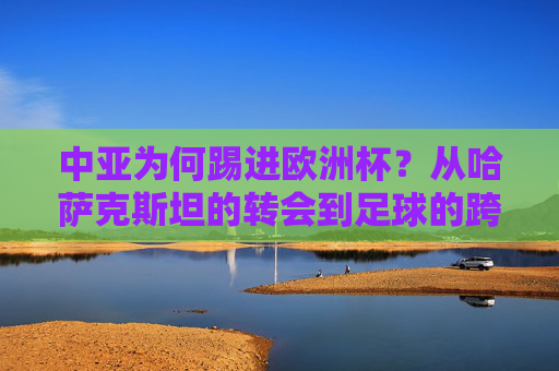 中亚为何踢进欧洲杯?从哈萨克斯坦的转会到足球的跨洲情结,中亚足球的欧洲杯密码,转会与跨洲情结 中亚为何踢进欧洲杯?从哈萨克斯坦的转会到足球的跨洲情结,中亚足球的欧洲杯密码,转会与跨洲情结