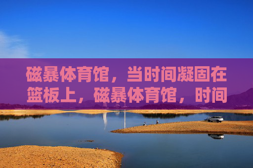 磁暴体育馆,当时间凝固在篮板上,磁暴体育馆,时间凝固在篮板上 磁暴体育馆,当时间凝固在篮板上,磁暴体育馆,时间凝固在篮板上