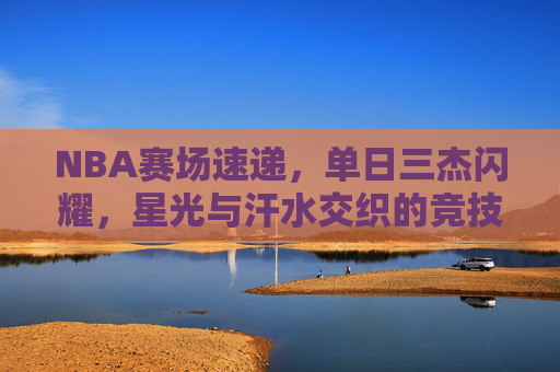 NBA赛场速递,单日三杰闪耀,星光与汗水交织的竞技诗篇 NBA赛场速递,单日三杰闪耀,星光与汗水交织的竞技诗篇