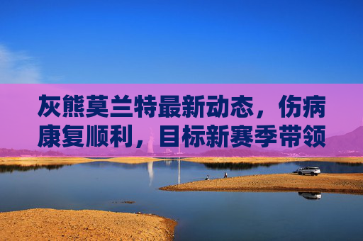 灰熊莫兰特最新动态,伤病康复顺利,目标新赛季带领球队冲击季后赛,莫兰特伤病康复顺利,目标新赛季带领灰熊冲击季后赛 灰熊莫兰特最新动态,伤病康复顺利,目标新赛季带领球队冲击季后赛,莫兰特伤病康复顺利,目标新赛季带领灰熊冲击季后赛