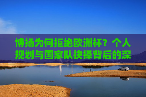 博扬为何拒绝欧洲杯?个人规划与国家队抉择背后的深层原因,博扬拒欧洲杯背后,个人规划与国家队抉择的深层原因 博扬为何拒绝欧洲杯?个人规划与国家队抉择背后的深层原因,博扬拒欧洲杯背后,个人规划与国家队抉择的深层原因