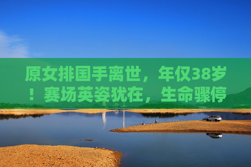 原女排国手离世,年仅38岁!赛场英姿犹在,生命骤停引唏嘘,38岁原女排国手离世,赛场英姿犹在引唏嘘 原女排国手离世,年仅38岁!赛场英姿犹在,生命骤停引唏嘘,38岁原女排国手离世,赛场英姿犹在引唏嘘